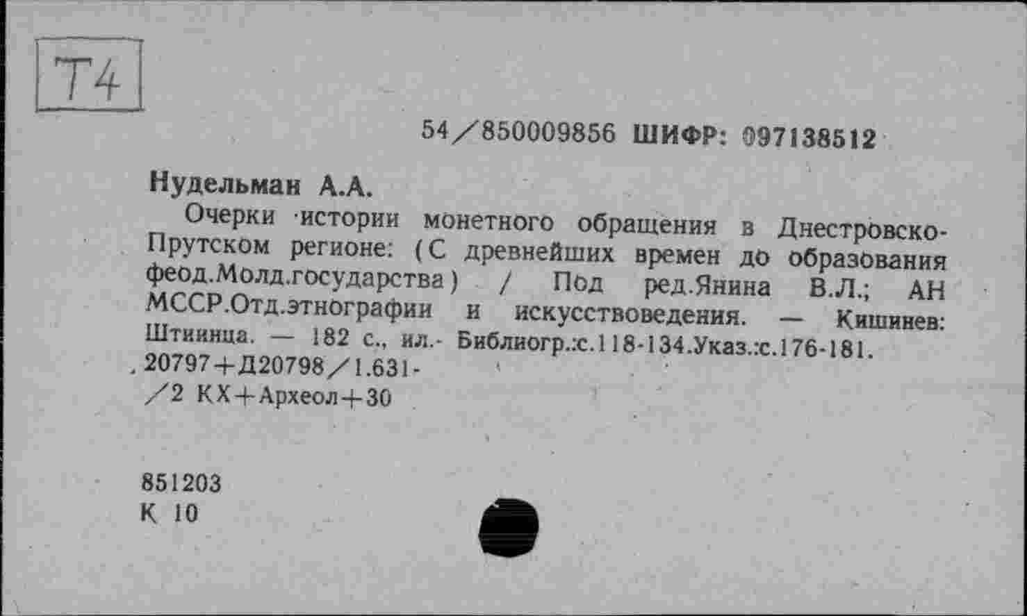 ﻿Т4
54/850009856 ШИФР: 097138512
Нудельман А.А.
Очерки истории монетного обращения в Днестровско-Прутском регионе; (С древнейших времен до Образования феод.Молд.государства ) / Под ред.Янина В. Л.; АН МССР.Отд.этнографии и искусствоведения. — Кишинев: Штиинца. — 182 с., ил.- Библиогр.х.118-134.Указ.:с.176-181.
. 20797+Д20798/1.631-
/2 КХ4-Археол4-30
851203
К 10